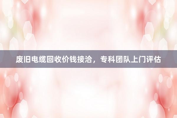 废旧电缆回收价钱接洽，专科团队上门评估