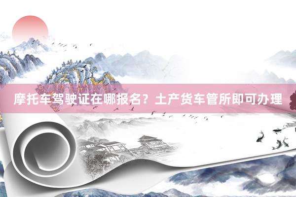 摩托车驾驶证在哪报名？土产货车管所即可办理