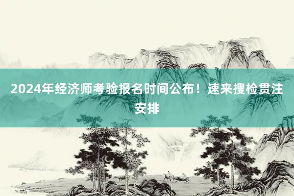 2024年经济师考验报名时间公布！速来搜检贯注安排