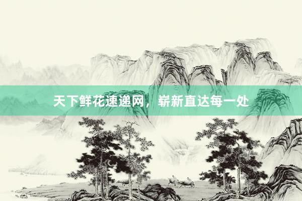 天下鲜花速递网，崭新直达每一处