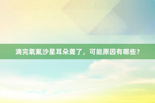 滴完氧氟沙星耳朵聋了，可能原因有哪些？